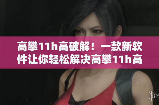 高攀11h高破解！一款新軟件讓你輕松解決高攀11h高問(wèn)題