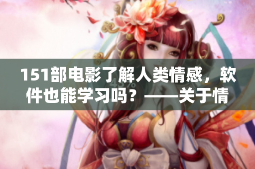151部電影了解人類情感，軟件也能學(xué)習(xí)嗎？——關(guān)于情感AI技術(shù)的思考