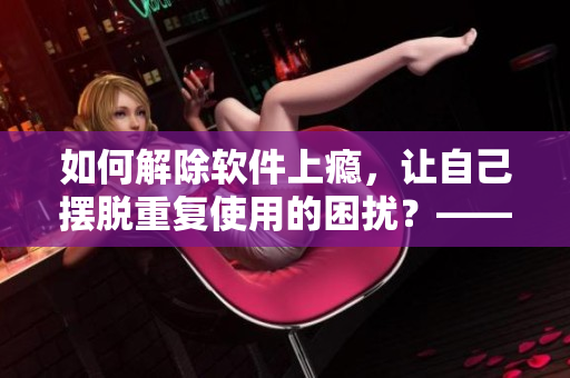 如何解除軟件上癮，讓自己擺脫重復(fù)使用的困擾？——探討戒斷軟件成癮的方法
