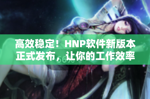 高效穩(wěn)定！HNP軟件新版本正式發(fā)布，讓你的工作效率翻倍
