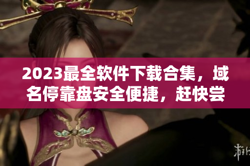 2023最全軟件下載合集，域名?？勘P安全便捷，趕快嘗鮮！