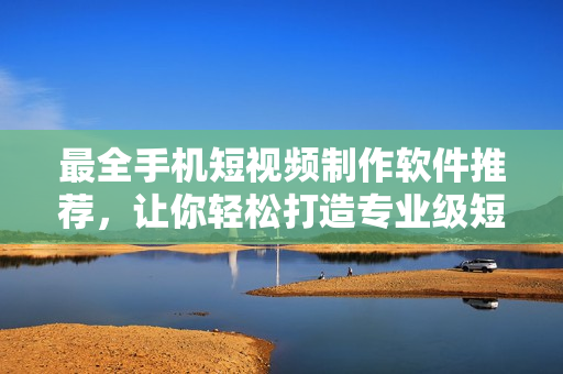 最全手機短視頻制作軟件推薦，讓你輕松打造專業(yè)級短片！