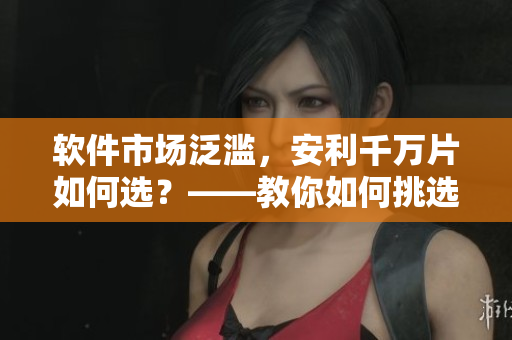 軟件市場泛濫，安利千萬片如何選？——教你如何挑選優(yōu)質(zhì)軟件