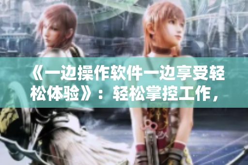 《一邊操作軟件一邊享受輕松體驗(yàn)》：輕松掌控工作，讓工作不再繁瑣！