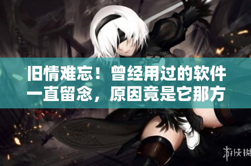 舊情難忘！曾經(jīng)用過(guò)的軟件一直留念，原因竟是它那方面厲害