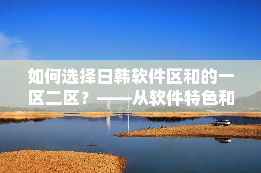 如何選擇日韓軟件區(qū)和的一區(qū)二區(qū)？——從軟件特色和用戶需求角度分析