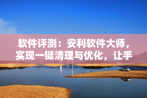 軟件評測：安利軟件大師，實現(xiàn)一鍵清理與優(yōu)化，讓手機(jī)更流暢！