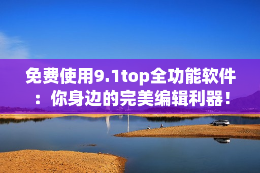 免費使用9.1top全功能軟件：你身邊的完美編輯利器！