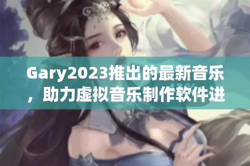 Gary2023推出的最新音樂，助力虛擬音樂制作軟件進(jìn)步與發(fā)展