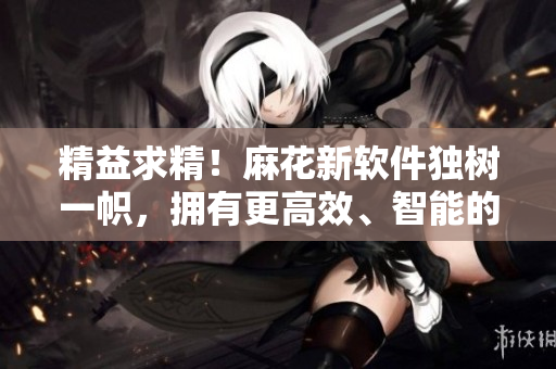 精益求精！麻花新軟件獨(dú)樹一幟，擁有更高效、智能的功能