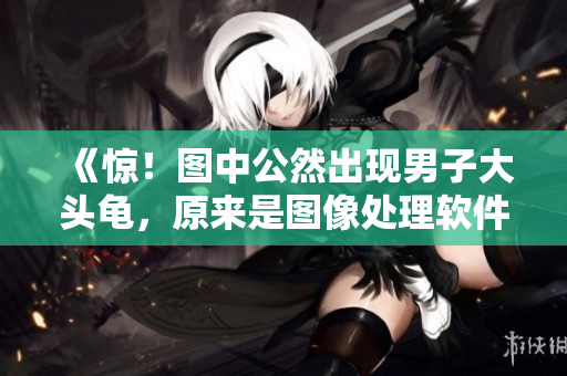 《驚！圖中公然出現(xiàn)男子大頭龜，原來是圖像處理軟件的“神來之筆”》