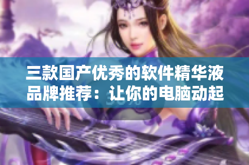 三款國(guó)產(chǎn)優(yōu)秀的軟件精華液品牌推薦：讓你的電腦動(dòng)起來(lái)！