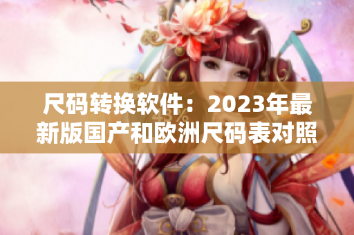 尺碼轉(zhuǎn)換軟件：2023年最新版國(guó)產(chǎn)和歐洲尺碼表對(duì)照方便快捷！