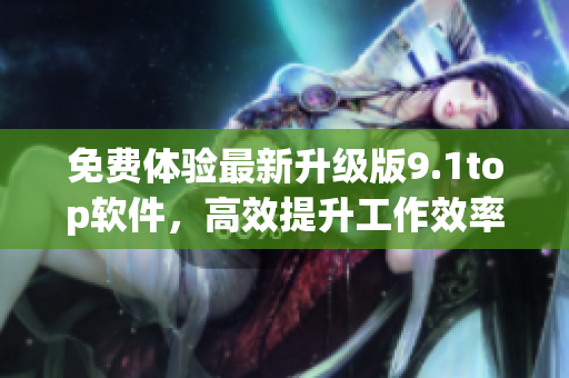 免費體驗最新升級版9.1top軟件，高效提升工作效率！