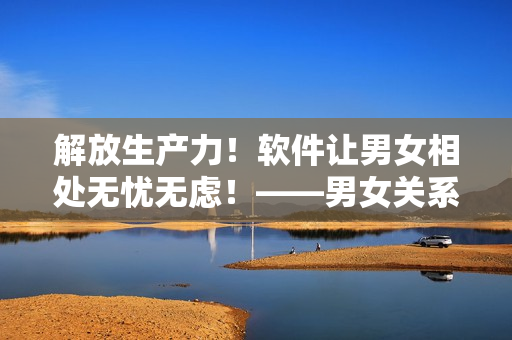 解放生產(chǎn)力！軟件讓男女相處無憂無慮！——男女關(guān)系處理軟件的實用價值