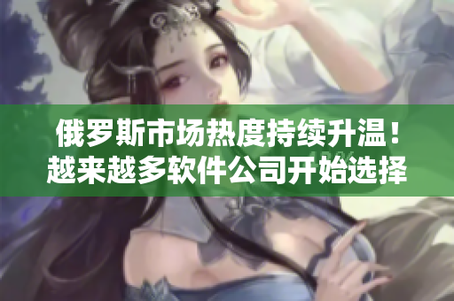 俄羅斯市場熱度持續(xù)升溫！越來越多軟件公司開始選擇租賃辦公室，展開業(yè)務(wù)布局