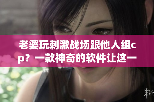 老婆玩刺激戰(zhàn)場(chǎng)跟他人組cp？一款神奇的軟件讓這一切成為可能！
