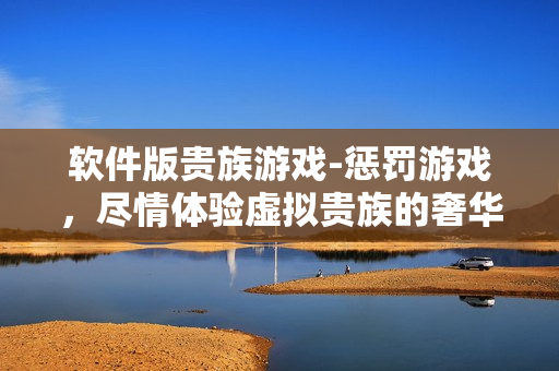 軟件版貴族游戲-懲罰游戲，盡情體驗虛擬貴族的奢華與驚險！