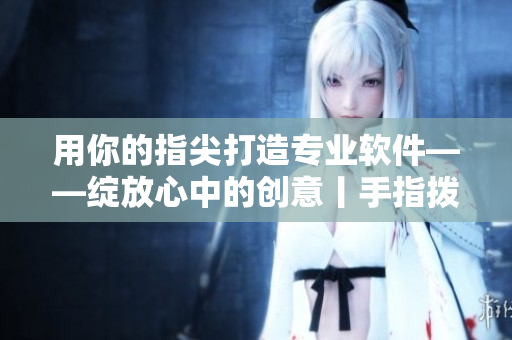 用你的指尖打造專業(yè)軟件——綻放心中的創(chuàng)意丨手指撥動心弦第二季