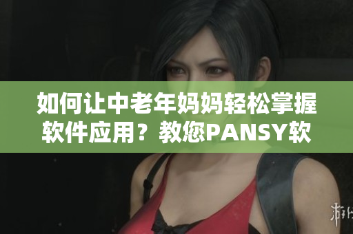 如何讓中老年媽媽輕松掌握軟件應用？教您PANSY軟件，強大又易學！