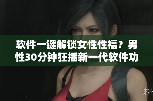 軟件一鍵解鎖女性性福？男性30分鐘狂插新一代軟件功能引爭議！