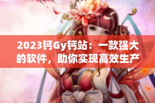 2023鈣Gy鈣站：一款強(qiáng)大的軟件，助你實(shí)現(xiàn)高效生產(chǎn)與優(yōu)質(zhì)管理