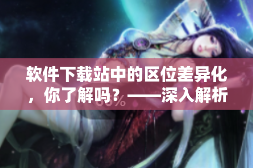 軟件下載站中的區(qū)位差異化，你了解嗎？——深入解析日韓和的一區(qū)二區(qū)區(qū)別
