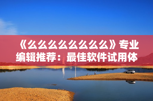 《么么么么么么么么》專業(yè)編輯推薦：最佳軟件試用體驗分享——快速上手指南！