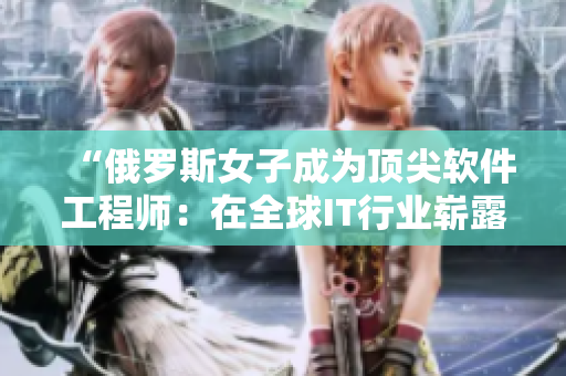 “俄羅斯女子成為頂尖軟件工程師：在全球IT行業(yè)嶄露頭角！”