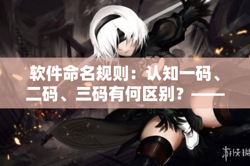 軟件命名規(guī)則：認知一碼、二碼、三碼有何區(qū)別？——一個編輯的思考