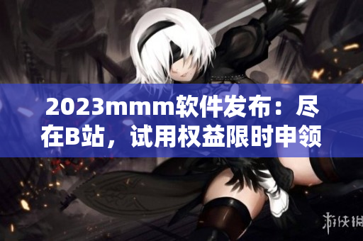 2023mmm軟件發(fā)布：盡在B站，試用權(quán)益限時申領(lǐng)！