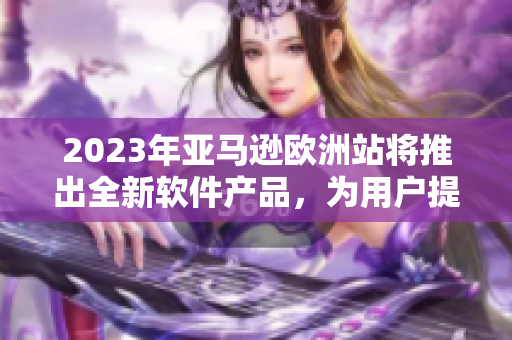 2023年亞馬遜歐洲站將推出全新軟件產(chǎn)品，為用戶提供更多便利。