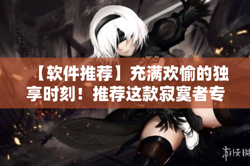 【軟件推薦】充滿歡愉的獨享時刻！推薦這款寂寞者專屬軟件！