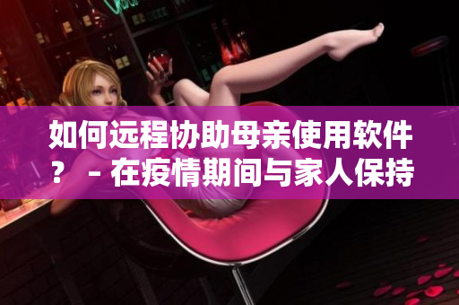 如何遠程協(xié)助母親使用軟件？ – 在疫情期間與家人保持聯(lián)系的不二選擇