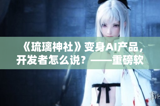 《琉璃神社》變身AI產(chǎn)品，開發(fā)者怎么說？——重磅軟件篇