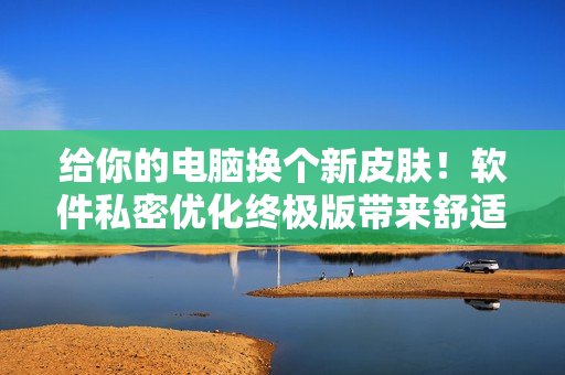 給你的電腦換個新皮膚！軟件私密優(yōu)化終極版帶來舒適體驗