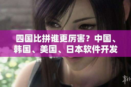 四國比拼誰更厲害？中國、韓國、美國、日本軟件開發(fā)實力對比