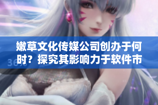 嫩草文化傳媒公司創(chuàng)辦于何時？探究其影響力于軟件市場的發(fā)展