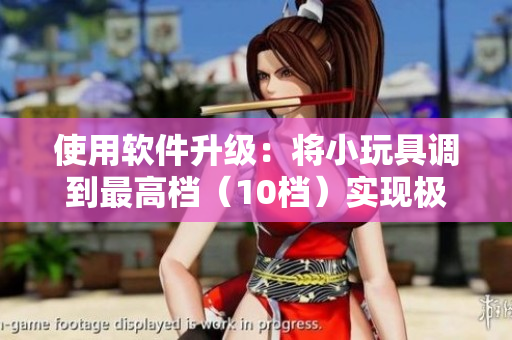 使用軟件升級：將小玩具調(diào)到最高檔（10檔）實(shí)現(xiàn)極致體驗(yàn)