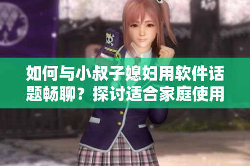 如何與小叔子媳婦用軟件話題暢聊？探討適合家庭使用的實用軟件推薦