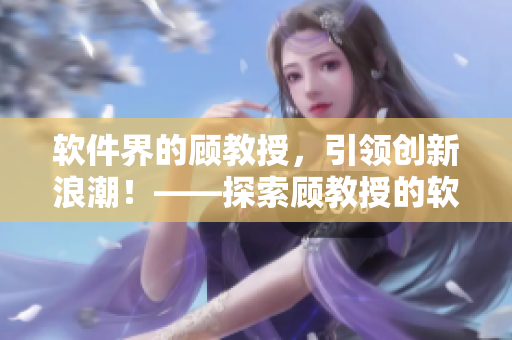 軟件界的顧教授，引領(lǐng)創(chuàng)新浪潮！——探索顧教授的軟件創(chuàng)新思路