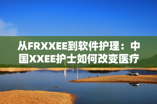 從FRXXEE到軟件護(hù)理：中國XXEE護(hù)士如何改變醫(yī)療行業(yè)？