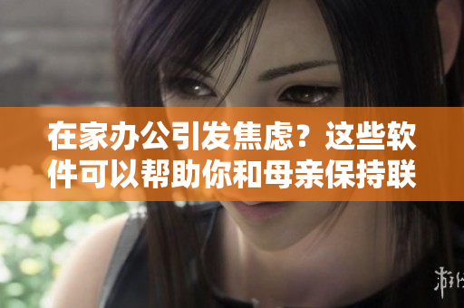 在家辦公引發(fā)焦慮？這些軟件可以幫助你和母親保持聯(lián)系！