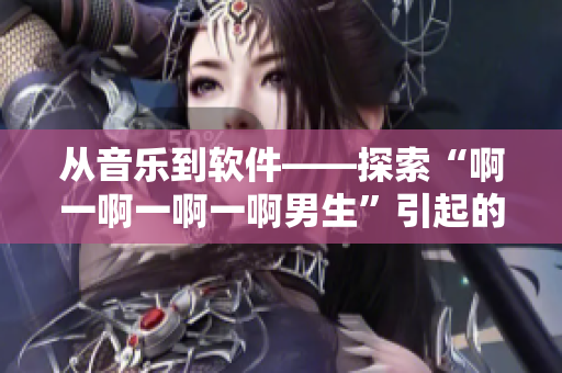 從音樂到軟件——探索“啊一啊一啊一啊男生”引起的文化現(xiàn)象