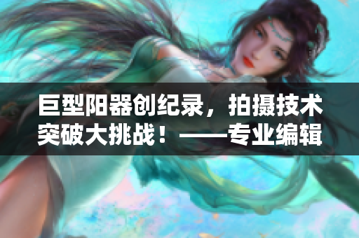 巨型陽器創(chuàng)紀(jì)錄，拍攝技術(shù)突破大挑戰(zhàn)！——專業(yè)編輯揭秘?cái)z影軟件技能