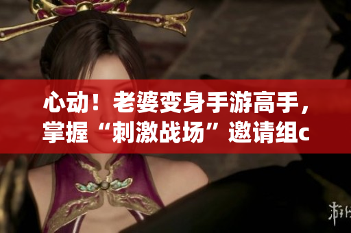 心動(dòng)！老婆變身手游高手，掌握“刺激戰(zhàn)場(chǎng)”邀請(qǐng)組cp神器！