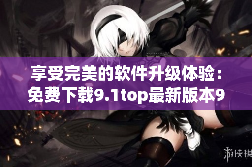 享受完美的軟件升級(jí)體驗(yàn)：免費(fèi)下載9.1top最新版本9.1免費(fèi)版