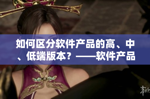如何區(qū)分軟件產(chǎn)品的高、中、低端版本？——軟件產(chǎn)品一二三區(qū)別深度剖析