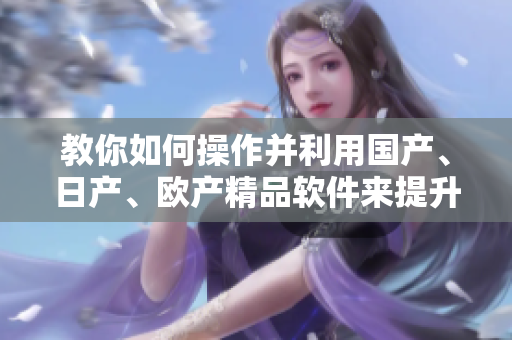 教你如何操作并利用國產(chǎn)、日產(chǎn)、歐產(chǎn)精品軟件來提升生產(chǎn)效率：詳細(xì)指南