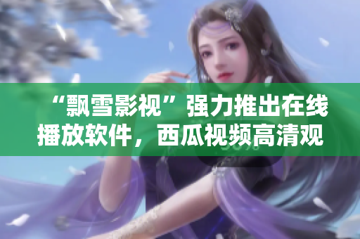 “飄雪影視”強(qiáng)力推出在線播放軟件，西瓜視頻高清觀影不卡頓！